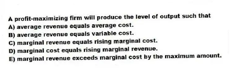 A profit-maximizing firm will produce the level of output such that
A) average revenue equals average cost.
B) average revenue equals variable cost.
C) marginal revenue equals rising marginal cost.
D) marginal cost equals rising marginal revenue.
E) marginal revenue exceeds marginal cost by the maximum amount.