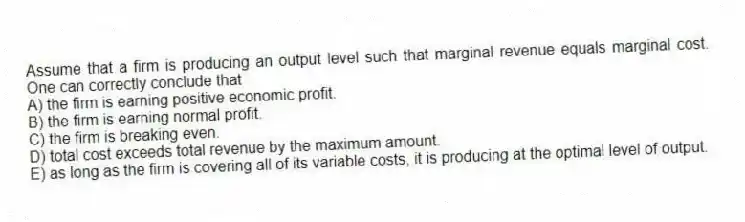 Assume that a firm is producing an output level such that marginal revenue equals marginal cost. One can correctly conclude that
A) the firm is earning positive economic profit.
B) the firm is earning normal profit.
C) the firm is breaking even.
D) total cost exceeds total revenue by the maximum amount.
E) as long as the firm is covering all of its variable costs, it is producing at the optimal level of output.