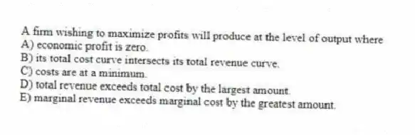 A firm wishing to maximize profits will produce at the level of output where
A) economic profit is zero.
B) its total cost curve intersects its total revenue curve.
C) costs are at a minimum.
D) total revenue exceeds total cost by the largest amount.
E) marginal revenue exceeds marginal cost by the greatest amount.