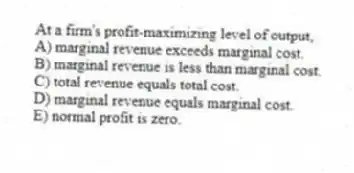 At a firm's profit-maximizing level of output,
A) marginal revenue exceeds marginal cost.
B) marginal revenue is less than marginal cost.
C) total revenue equals total cost.
D) marginal revenue equals marginal cost.
E) normal profit is zero.