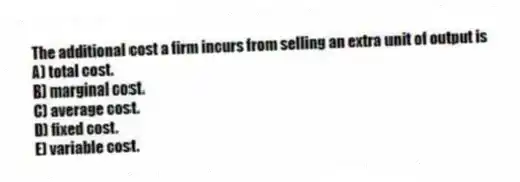 The additional cost a firm incurs from selling an extra unit of output is
A) total cost.
B) marginal cost.
C) average cost.
D) fixed cost.
E) variable cost.
