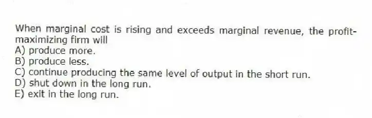 When marginal cost is rising and exceeds marginal revenue, the profit-maximizing firm will
A) produce more.
B) produce less.
C) continue producing the same level of output in the short run.
D) shut down in the long run.
E) exit in the long run.