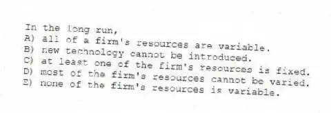 In the long run,
A) all of a firm's resources are variable.
B) new technology cannot be introduced.
C) at least one of the firm's resources is fixed.
D) most of the firm's resources cannot be varied.
E) none of the firm's resources is variable.
