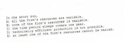 In the short run,
A) all the firm's resources are variable.
B) none of the firm's resources is variable.
C) the time period always covers one year.
D) technically efficient production is not possible.
E) at least one of the firm's resources cannot be varied.
