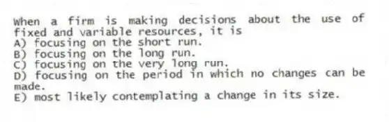 When a firm is making decisions about the use of fixed and variable resources, it is
A) focusing on the short run.
B) focusing on the long run.
C) focusing on the very long run.
D) focusing on the period in which no changes can be made.
E) most likely contemplating a change in its size.