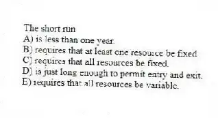 The short run
A) is less than one year.
B) requires that at least one resource be fixed.
C) requires that all resources be fixed.
D) is just long enough to permit entry and exit.
E) requires that all resources be variable.