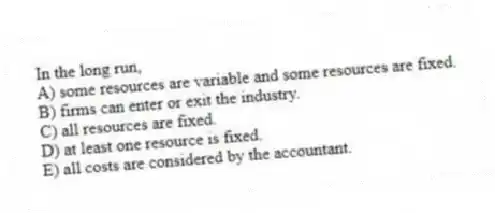 In the long run,
A) some resources are variable and some resources are fixed.
B) firms can enter or exit the industry.
C) all resources are fixed.
D) at least one resource is fixed.
E) all costs are considered by the accountant.