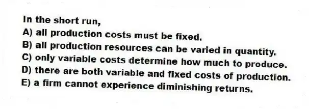 In the short run,
A) all production costs must be fixed.
B) all production resources can be varied in quantity.
C) only variable costs determine how much to produce.
D) there are both variable and fixed costs of production.
E) a firm cannot experience diminishing returns.