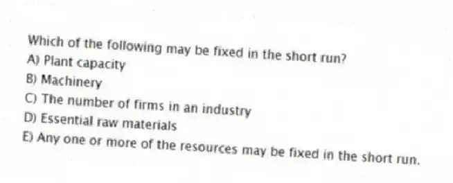 Which of the following may be fixed in the short run?
A) Plant capacity
B) Machinery
C) The number of firms in an industry
D) Essential raw materials
E) Any one or more of the resources may be fixed in the short run.