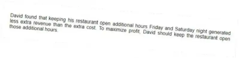 David found that keeping his restaurant open additional hours Friday and Saturday night generated less extra revenue than the extra cost. To maximize profit, David should keep the restaurant open those additional hours.