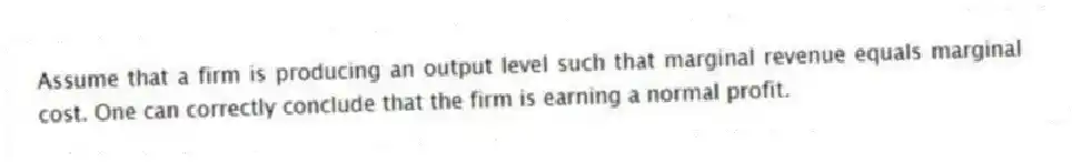 Assume that a firm is producing an output level such that marginal revenue equals marginal cost. One can correctly conclude that the firm is earning a normal profit.
