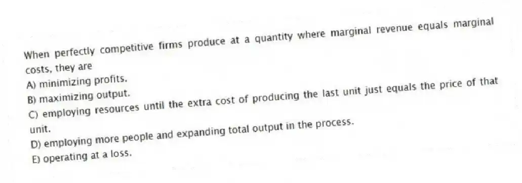 When perfectly competitive firms produce at a quantity where marginal revenue equals marginal costs, they are
A) minimizing profits.
B) maximizing output.
C) employing resources until the extra cost of producing the last unit just equals the price of that unit.
D) employing more people and expanding total output in the process.
E) operating at a loss.