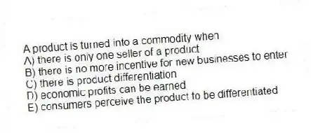 A product is turned into a commodity when
A) there is only one seller of a product
B) there is no more incentive for new businesses to enter
C) there is product differentiation
D) economic profits can be earned
E) consumers perceive the product to be differentiated