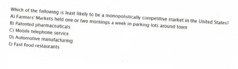 Which of the following is least likely to be a monopolistically competitive market in the United States?
A) Farmers' Markets held one or two mornings a week in parking lots around town
B) Patented pharmaceuticals
C) Mobile telephone service
D) Automotive manufacturing
E) Fast food restaurants