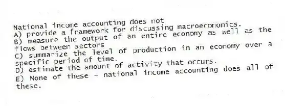 National income accounting does not
A) provide a framework for discussing macroeconomics.
B) measure the output of an entire economy as well as the flows between sectors
C) summarize the level of production in an economy over a specific period of time.
D) estimate the amount of activity that occurs.
E) None of these - national income accounting does all of these.