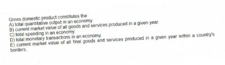 Gross domestic product constitutes the
A) total quantitative output in an economy.
B) current market value of all goods and services produced in a given year.
C) total spending in an economy.
D) total monetary transactions in an economy.
E) current market value of all final goods and services produced in a given year within a country's borders.