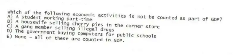Which of the following economic activities is not be counted as part of GDP?
A) A student working part-time
B) A housewife selling cherry pies in the corner store
C) A gang member selling illegal drugs
D) The government buying computers for public schools
E) None - all of these are counted in GDP.