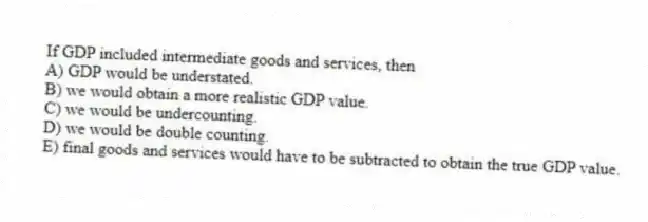 If GDP included intermediate goods and services, then
A) GDP would be understated.
B) we would obtain a more realistic GDP value.
C) we would be undercounting.
D) we would be double counting.
E) final goods and services would have to be subtracted to obtain the true GDP value.