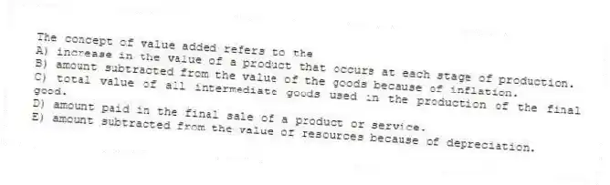 The concept of value added refers to the
A) increase in the value of a product that occurs at each stage of production.
B) amount subtracted from the value of the goods because of inflation.
C) total value of all intermediate goods used in the production of the final good.
D) amount paid in the final sale of a product or service.
E) amount subtracted from the value of resources because of depreciation.
