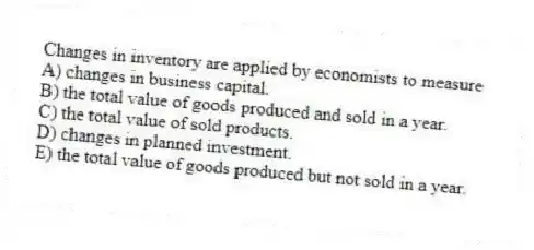 Changes in inventory are applied by economists to measure
A) changes in business capital.
B) the total value of goods produced and sold in a year.
C) the total value of sold products.
D) changes in planned investment.
E) the total value of goods produced but not sold in a year.