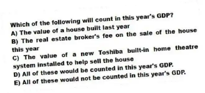Which of the following will count in this year's GDP?
A) The value of a house built last year
B) The real estate broker's fee on the sale of the house this year
C) The value of a new Toshiba built-in home theatre system installed to help sell the house
D) All of these would be counted in this year's GDP.
E) All of these would not be counted in this year's GDP.