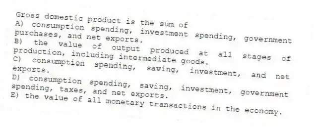 Gross domestic product is the sum of
A) consumption spending, investment spending, government purchases, and net exports.
B) the value of output produced at all stages of production, including intermediate goods.
C) consumption spending, saving, investment, and net exports.
D) consumption spending, saving, investment, government spending, taxes, and net exports.
E) the value of all monetary transactions in the economy.