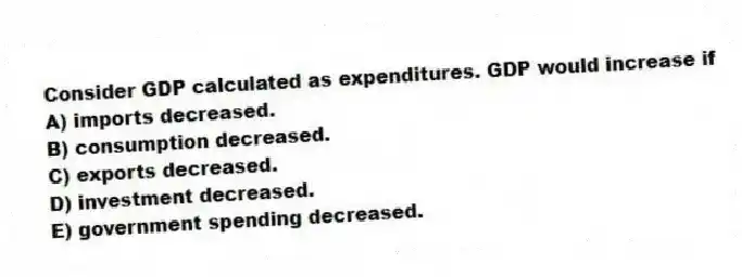 Consider GDP calculated as expenditures. GDP would increase if
A) imports decreased.
B) consumption decreased.
C) exports decreased.
D) investment decreased.
E) government spending decreased.