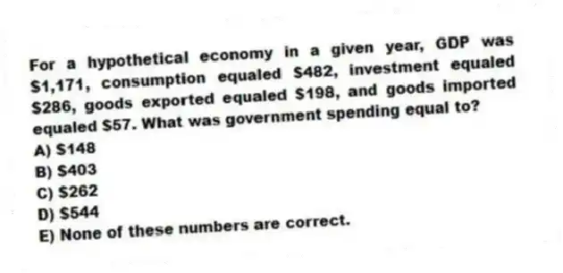 For a hypothetical economy in a given year, GDP was $1,171, consumption equaled $482, investment equaled $286, goods exported equaled $198, and goods imported equaled $57. What was government spending equal to?
A) $148
B) $403
C) $262
D) $544
E) None of these numbers are correct.