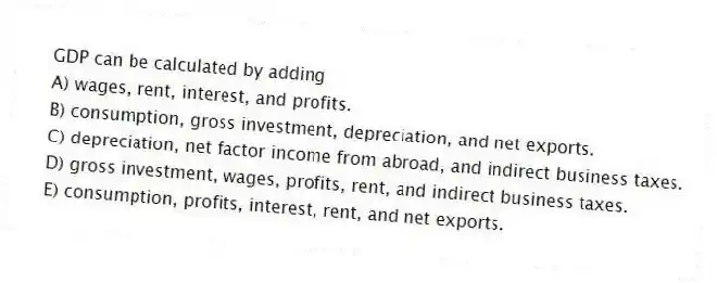 GDP can be calculated by adding
A) wages, rent, interest, and profits.
B) consumption, gross investment, depreciation, and net exports.
C) depreciation, net factor income from abroad, and indirect business taxes.
D) gross investment, wages, profits, rent, and indirect business taxes.
E) consumption, profits, interest, rent, and net exports.
