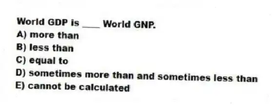 World GDP is ____ World GNP.
A) more than
B) less than
C) equal to
D) sometimes more than and sometimes less than
E) cannot be calculated