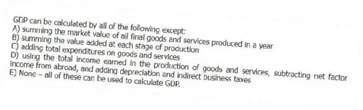 GDP can be calculated by all of the following except:
A) summing the market value of all final goods and services produced in a year
B) summing the value added at each stage of production
C) adding total expenditures on goods and services
D) using the total income earned in the production of goods and services, subtracting net factor income from abroad, and adding depreciation and indirect business taxes
E) None - all of these can be used to calculate GDP.