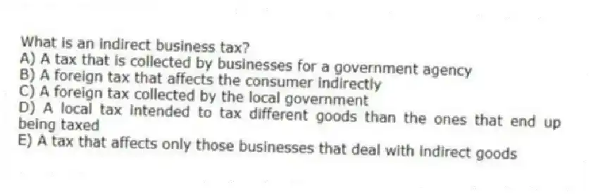 What is an indirect business tax?
A) A tax that is collected by businesses for a government agency
B) A foreign tax that affects the consumer indirectly
C) A foreign tax collected by the local government
D) A local tax intended to tax different goods than the ones that end up being taxed
E) A tax that affects only those businesses that deal with indirect goods
