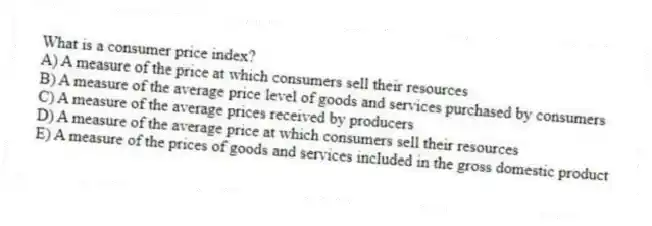 What is a consumer price index?
A) A measure of the price at which consumers sell their resources
B) A measure of the average price level of goods and services purchased by consumers
C) A measure of the average prices received by producers
D) A measure of the average price at which consumers sell their resources
E) A measure of the prices of goods and services included in the gross domestic product