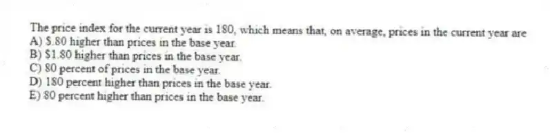 The price index for the current year is 180, which means that, on average, prices in the current year are
A) $.80 higher than prices in the base year.
B) $1.80 higher than prices in the base year.
C) 80 percent of prices in the base year.
D) 180 percent higher than prices in the base year.
E) 80 percent higher than prices in the base year.
