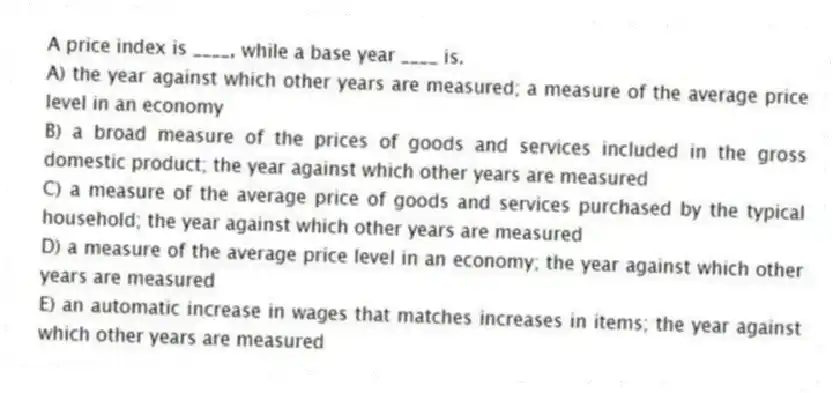 A price index is ____, while a base year ____ is.
A) the year against which other years are measured; a measure of the average price level in an economy
B) a broad measure of the prices of goods and services included in the gross domestic product; the year against which other years are measured
C) a measure of the average price of goods and services purchased by the typical household; the year against which other years are measured
D) a measure of the average price level in an economy; the year against which other years are measured
E) an automatic increase in wages that matches increases in items; the year against which other years are measured