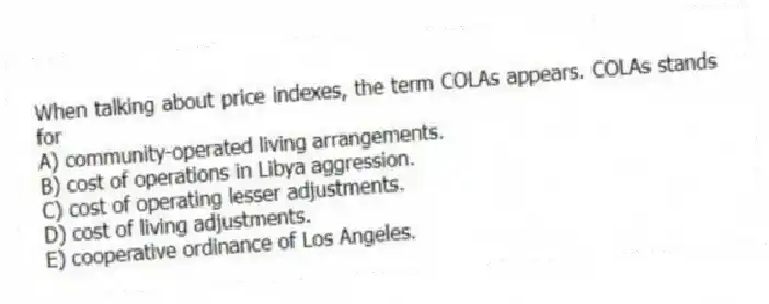 When talking about price indexes, the term COLAs appears. COLAs stands for
A) community-operated living arrangements.
B) cost of operations in Libya aggression.
C) cost of operating lesser adjustments.
D) cost of living adjustments.
E) cooperative ordinance of Los Angeles.