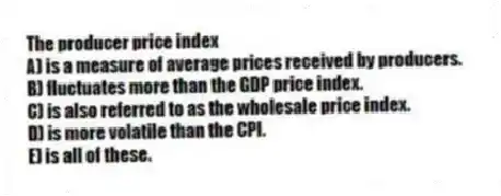 The producer price index
A) is a measure of average prices received by producers.
B) fluctuates more than the GDP price index.
C) is also referred to as the wholesale price index.
D) is more volatile than the CPI.
E) is all of these.