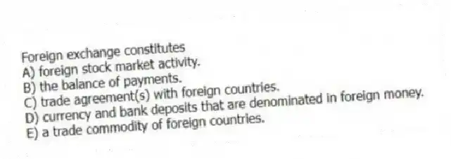 Foreign exchange constitutes
A) foreign stock market activity.
B) the balance of payments.
C) trade agreement(s) with foreign countries.
D) currency and bank deposits that are denominated in foreign money.
E) a trade commodity of foreign countries.