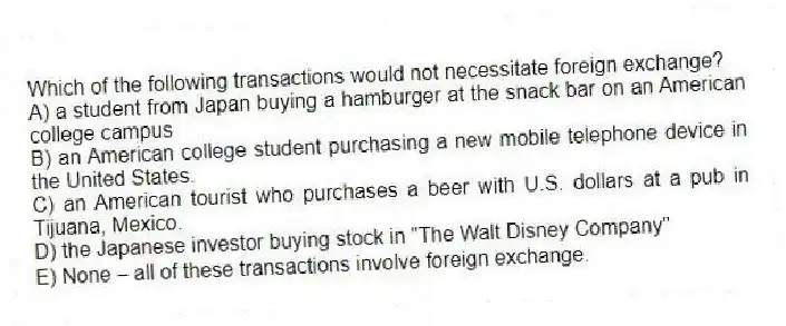 Which of the following transactions would not necessitate foreign exchange?
A) a student from Japan buying a hamburger at the snack bar on an American college campus
B) an American college student purchasing a new mobile telephone device in the United States.
C) an American tourist who purchases a beer with U.S. dollars at a pub in Tijuana, Mexico.
D) the Japanese investor buying stock in "The Walt Disney Company"
E) None-all of these transactions involve foreign exchange.