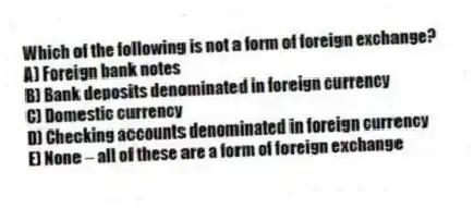 Which of the following is not a form of foreign exchange?
A) Foreign bank notes
B) Bank deposits denominated in foreign currency
C) Domestic currency
D) Checking accounts denominated in foreign currency
E) None - all of these are a form of foreign exchange