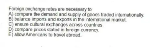 Foreign exchange rates are necessary to
A) compare the demand and supply of goods traded internationally.
B) balance imports and exports in the international market.
C) ensure cultural exchanges across countries.
D) compare prices stated in foreign currency.
E) allow Americans to travel abroad.