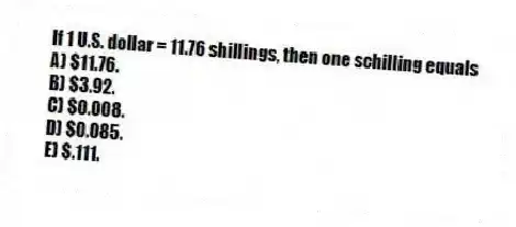If 1 U.S. dollar = 11.76 shillings, then one schilling equals
A) $11.76.
B) $3.92.
C) $0.008.
D) $0.085.
E) $.111.