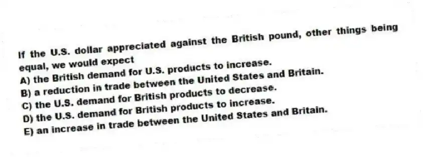 If the U.S. dollar appreciated against the British pound, other things being equal, we would expect
A) the British demand for U.S. products to increase.
B) a reduction in trade between the United States and Britain.
C) the U.S. demand for British products to decrease.
D) the U.S. demand for British products to increase.
E) an increase in trade between the United States and Britain.