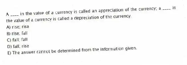 A ____ in the value of a currency is called an appreciation of the currency; a ____ in the value of a currency is called a depreciation of the currency.
A) rise; rise
B) rise; fall
C) fall; fall
D) fall; rise
E) The answer cannot be determined from the information given.