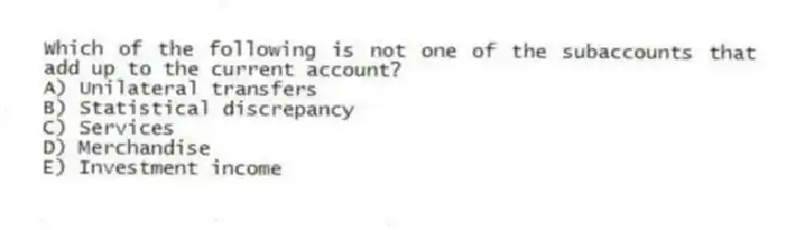 Which of the following is not one of the subaccounts that add up to the current account?
A) Unilateral transfers
B) Statistical discrepancy
C) Services
D) Merchandise
E) Investment income