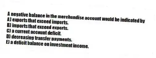 A negative balance in the merchandise account would be indicated by
A) exports that exceed imports.
B) imports that exceed exports.
C) a current account deficit.
D) decreasing transfer payments.
E) a deficit balance on investment income.