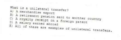 What is a unilateral transfer?
A) A merchandise export
B) A retirement pension sent to another country
C) A royalty receipt on a foreign patent
D) A salary earned abroad
E) All of these are examples of unilateral transfers.