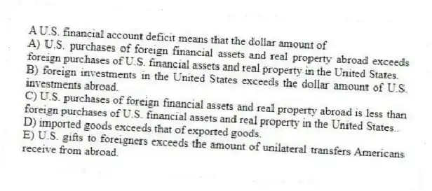 A U.S. financial account deficit means that the dollar amount of
A) U.S. purchases of foreign financial assets and real property abroad exceeds foreign purchases of U.S. financial assets and real property in the United States.
B) foreign investments in the United States exceeds the dollar amount of U.S. investments abroad.
C) U.S. purchases of foreign financial assets and real property abroad is less than foreign purchases of U.S. financial assets and real property in the United States..
D) imported goods exceeds that of exported goods.
E) U.S. gifts to foreigners exceeds the amount of unilateral transfers Americans receive from abroad.