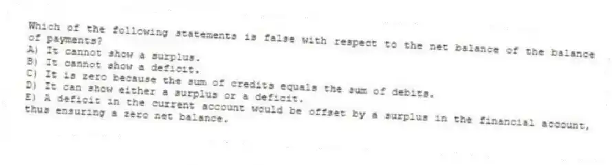 Which of the following statements is false with respect to the net balance of the balance of payments?
A) It cannot show a surplus.
B) It cannot show a deficit.
C) It is zero because the sum of credits equals the sum of debits.
D) It can show either a surplus or a deficit.
E) A deficit in the current account would be offset by a surplus in the financial account, thus ensuring a zero net balance.
