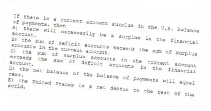If there is a current account surplus in the U.S. balance of payments, then
A) there will necessarily be a surplus in the financial account.
B) the sum of deficit accounts exceeds the sum of surplus accounts in the current account.
C) the sum of surplus accounts in the current account exceeds the sum of deficit accounts in the financial account.
D) the net balance of the balance of payments will equal zero.
E) the United States is a net debtor to the rest of the world.